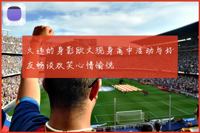 久违的身影欧文现身高中活动与好友畅谈欢笑心情愉悦