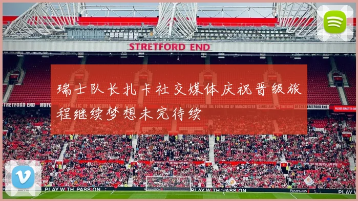 瑞士队长扎卡社交媒体庆祝晋级旅程继续梦想未完待续