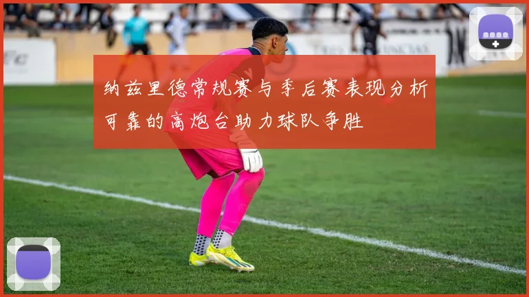 纳兹里德常规赛与季后赛表现分析可靠的高炮台助力球队争胜