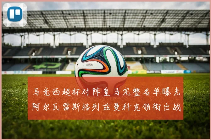 马竞西超杯对阵皇马完整名单曝光阿尔瓦雷斯格列兹曼科克领衔出战