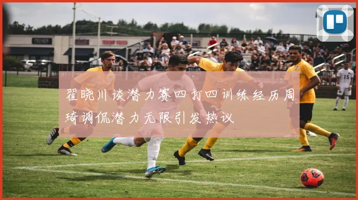 翟晓川谈潜力赛四打四训练经历周琦调侃潜力无限引发热议