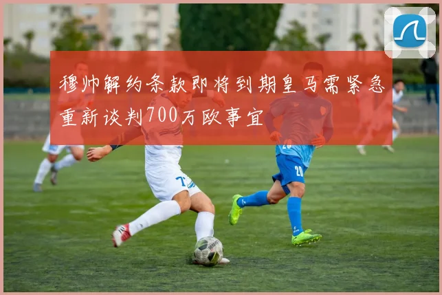 穆帅解约条款即将到期皇马需紧急重新谈判700万欧事宜