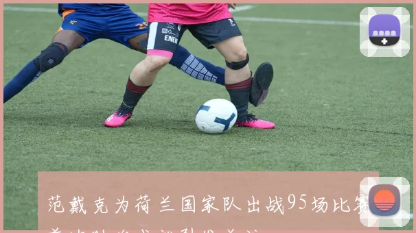 范戴克为荷兰国家队出战95场比赛首次助攻成就引发关注