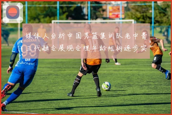 媒体人分析中国男篮集训队老中青三代融合展现合理年龄结构逐步实现换血