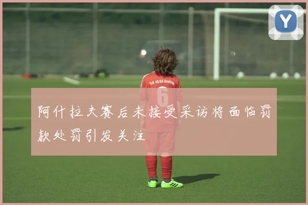 阿什拉夫赛后未接受采访将面临罚款处罚引发关注