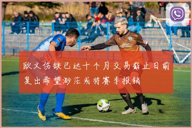 欧文伤缺已达十个月交易截止日前复出希望渺茫或将赛季报销