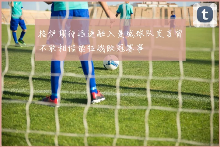 格伊期待迅速融入曼城球队直言曾不敢相信能征战欧冠赛事