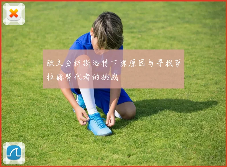 欧文分析斯洛特下课原因与寻找萨拉赫替代者的挑战