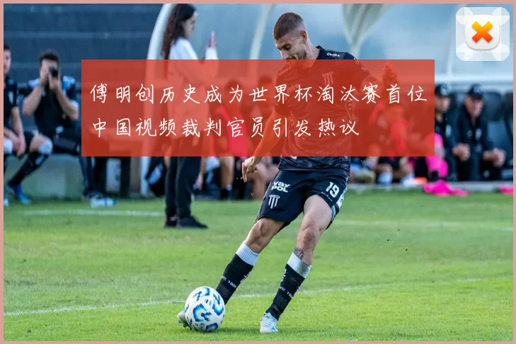 傅明创历史成为世界杯淘汰赛首位中国视频裁判官员引发热议