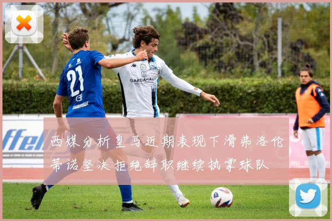 西媒分析皇马近期表现下滑弗洛伦蒂诺坚决拒绝辞职继续执掌球队
