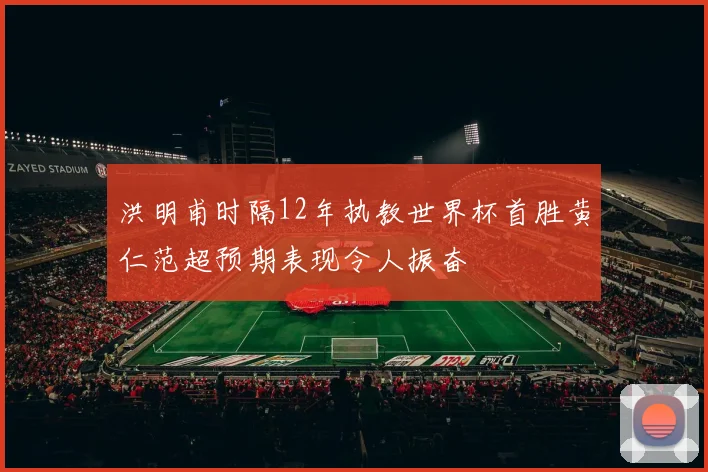 洪明甫时隔12年执教世界杯首胜黄仁范超预期表现令人振奋