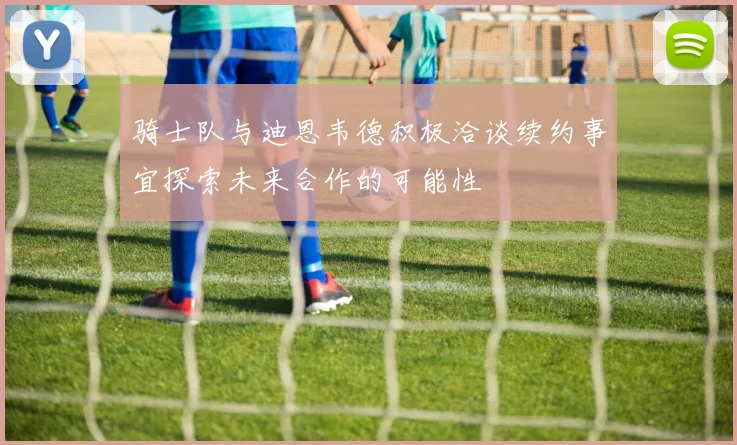 骑士队与迪恩韦德积极洽谈续约事宜探索未来合作的可能性