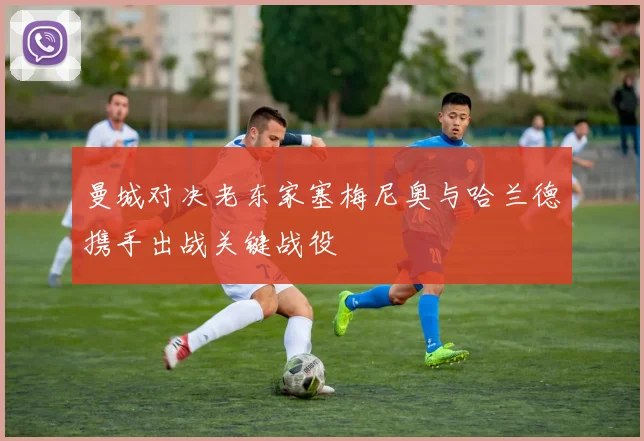 曼城对决老东家塞梅尼奥与哈兰德携手出战关键战役