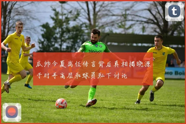 瓜帅今夏离任传言背后真相揭晓源于对手高层和球员私下讨论