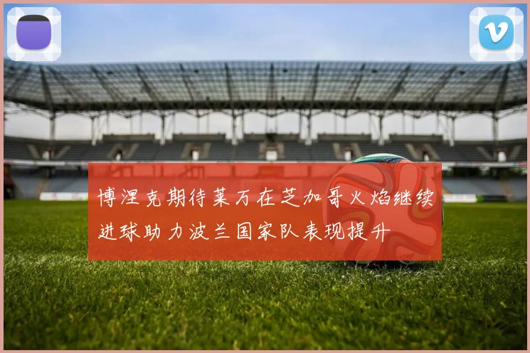 博涅克期待莱万在芝加哥火焰继续进球助力波兰国家队表现提升