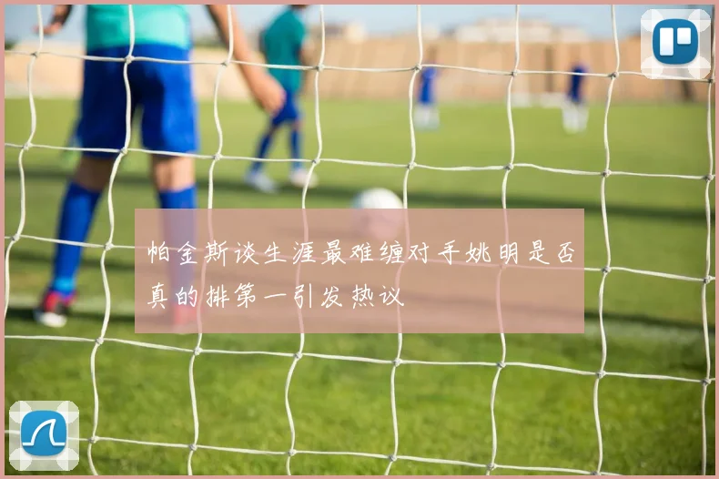 帕金斯谈生涯最难缠对手姚明是否真的排第一引发热议
