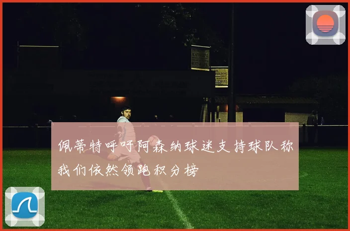 佩蒂特呼吁阿森纳球迷支持球队称我们依然领跑积分榜