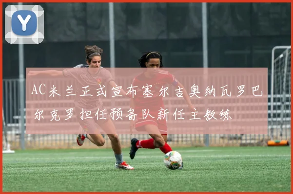 AC米兰正式宣布塞尔吉奥纳瓦罗巴尔克罗担任预备队新任主教练