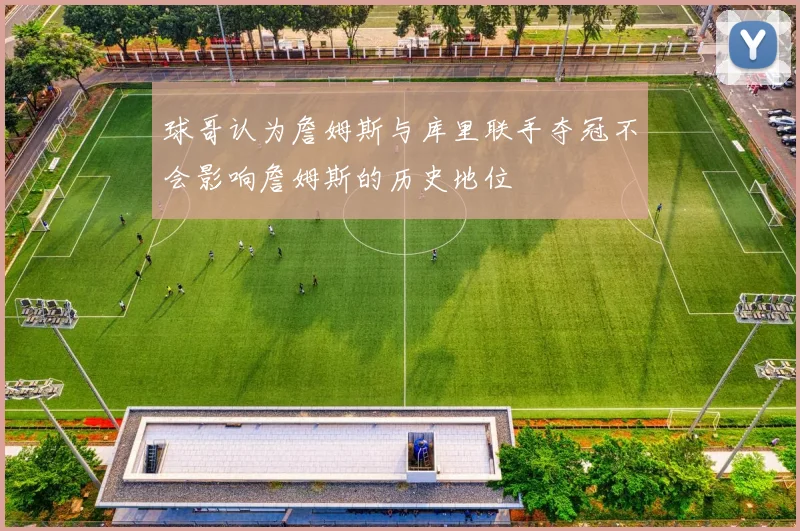 球哥认为詹姆斯与库里联手夺冠不会影响詹姆斯的历史地位