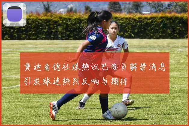 费迪南德社媒热议巴洛贡解禁消息引发球迷热烈反响与期待