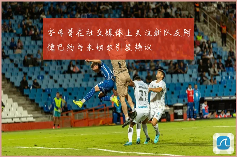 字母哥在社交媒体上关注新队友阿德巴约与米切尔引发热议