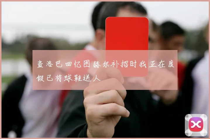 查洛巴回忆图赫尔补招时我正在度假已将球鞋送人